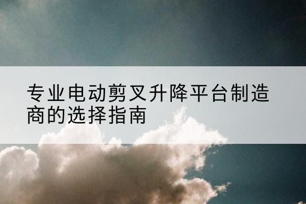 夷陵电动剪叉升降平台厂家-专业电动剪叉升降平台制造商的选择指南