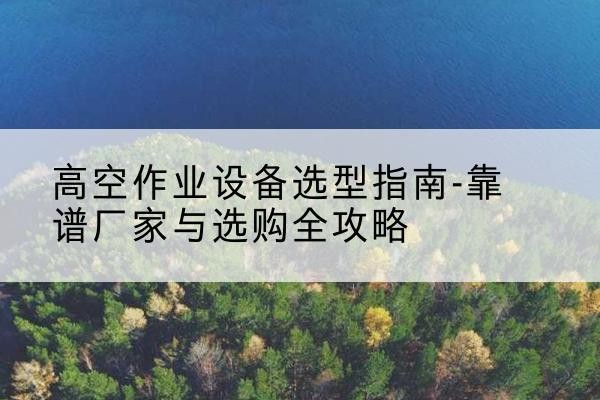 夷陵升降车厂家-高空作业设备选型指南-靠谱厂家与选购全攻略