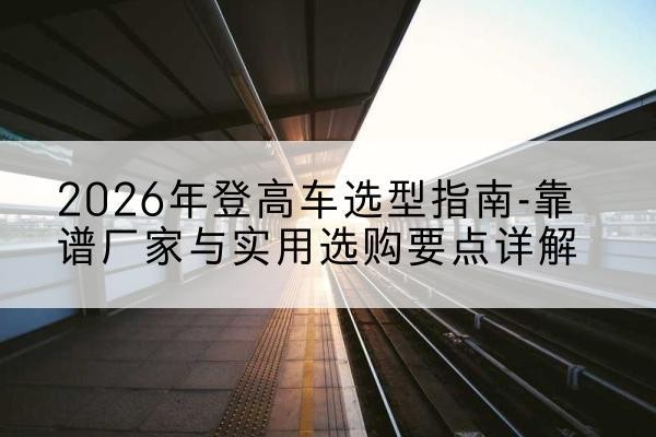 夷陵登高车厂家推荐-2026年登高车选型指南-靠谱厂家与实用选购要点详解