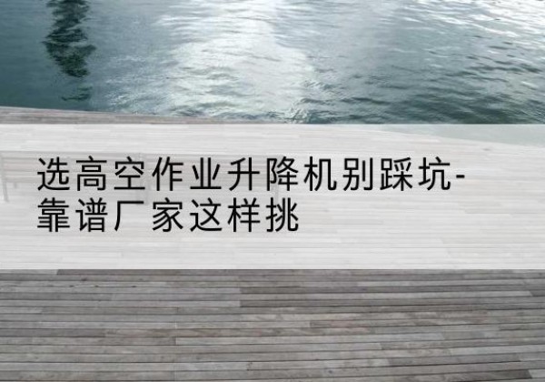 夷陵剪叉式升降机厂家-选高空作业升降机别踩坑-靠谱厂家这样挑