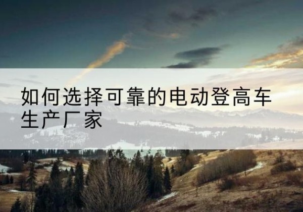 夷陵电动登高车厂家-如何选择可靠的电动登高车生产厂家