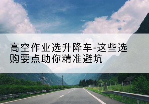 夷陵升降车厂家-高空作业选升降车-这些选购要点助你*避坑