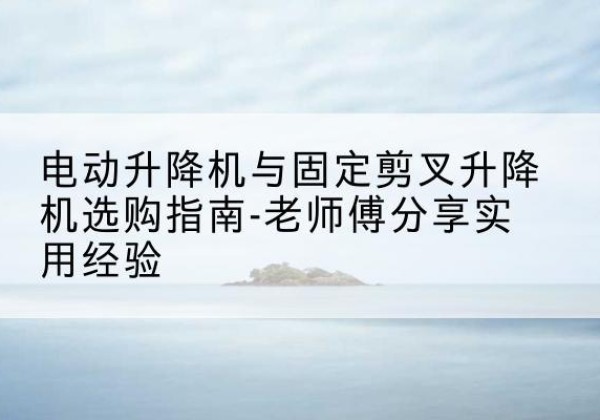 夷陵电动升降机怎么选-电动升降机与固定剪叉升降机选购指南-老师傅分享实用经验
