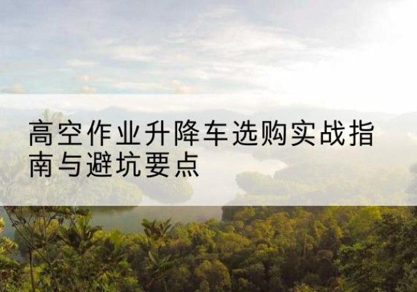 夷陵升降车怎么选-高空作业升降车选购实战指南与避坑要点