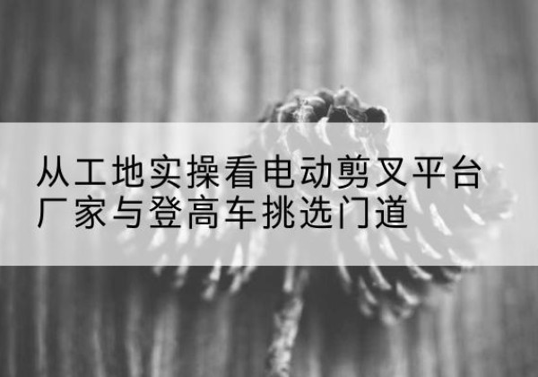 夷陵电动剪叉升降平台厂家-从工地实操看电动剪叉平台厂家与登高车挑选门道
