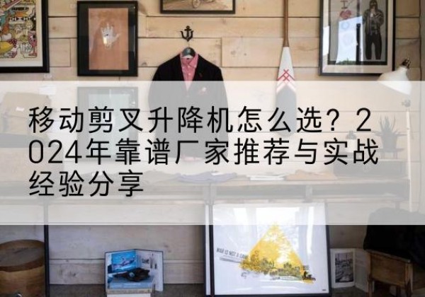 夷陵升降平台厂家推荐-移动剪叉升降机怎么选？2024年靠谱厂家推荐与实战经验分享