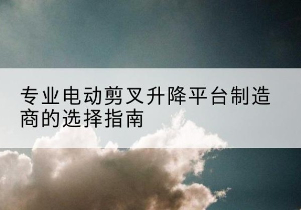 夷陵电动剪叉升降平台厂家-专业电动剪叉升降平台制造商的选择指南