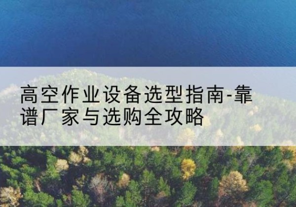夷陵升降车厂家-高空作业设备选型指南-靠谱厂家与选购全攻略